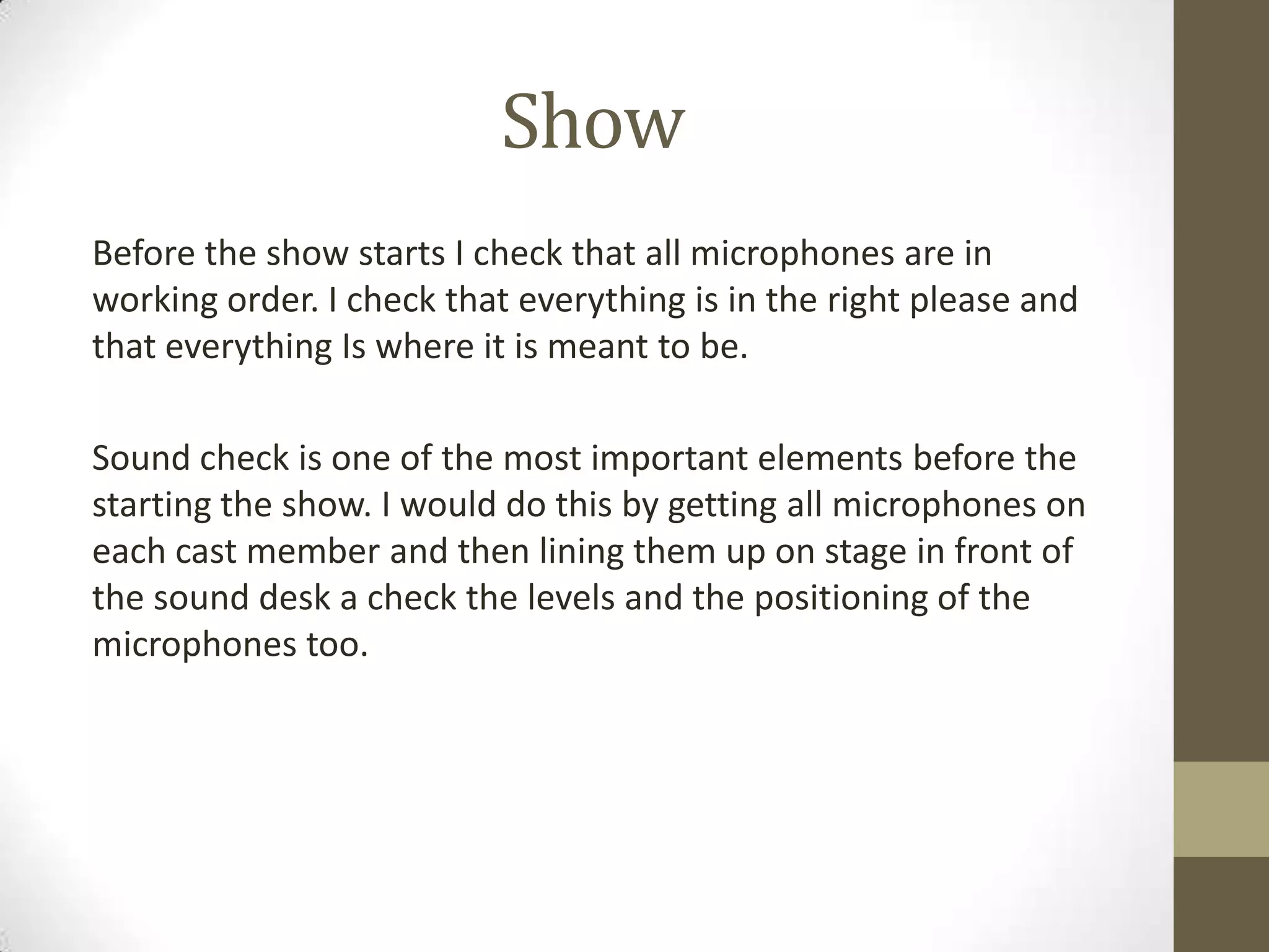 Show
Before the show starts I check that all microphones are in
working order. I check that everything is in the right please and
that everything Is where it is meant to be.
Sound check is one of the most important elements before the
starting the show. I would do this by getting all microphones on
each cast member and then lining them up on stage in front of
the sound desk a check the levels and the positioning of the
microphones too.
 