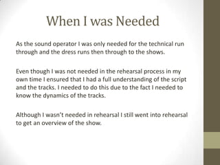 When I was Needed
As the sound operator I was only needed for the technical run
through and the dress runs then through to the shows.
Even though I was not needed in the rehearsal process in my
own time I ensured that I had a full understanding of the script
and the tracks. I needed to do this due to the fact I needed to
know the dynamics of the tracks.
Although I wasn’t needed in rehearsal I still went into rehearsal
to get an overview of the show.
 