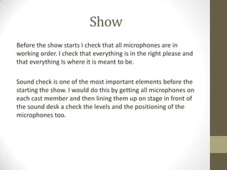 Show
Before the show starts I check that all microphones are in
working order. I check that everything is in the right please and
that everything Is where it is meant to be.
Sound check is one of the most important elements before the
starting the show. I would do this by getting all microphones on
each cast member and then lining them up on stage in front of
the sound desk a check the levels and the positioning of the
microphones too.
 