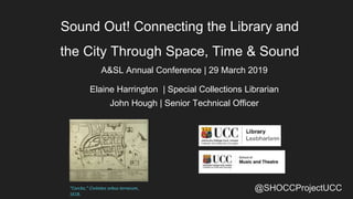 @SHOCCProjectUCC
Sound Out! Connecting the Library and
the City Through Space, Time & Sound
A&SL Annual Conference | 29 March 2019
Elaine Harrington | Special Collections Librarian
John Hough | Senior Technical Officer
“Corcke,” Civitates orbus terrarum,
1618.
 