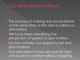  The process of making one sound almost
at the same time as the next is called co-
articulation.
 We have been describing the
production of speech in slow motion.
 On the contrary, our speech is fast and
spontaneous.
 Our articulators move very quickly from
one sound to another without stopping.
 