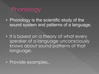 • Phonology is the scientific study of the
sound system and patterns of a language.
• It is based on a theory of what every
speaker of a language unconsciously
knows about sound patterns of that
language.
• Provide examples..
 