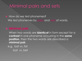  How do we test phonemes?
We test phonemes by pairs and sets of words.
 Minimal pair:
When two words are identical in form except for a
contrast in one phoneme occurring in the same
position, then the two words are described a
minimal pair.
e.g. bat vs. fat
bat vs. bet
 