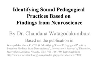 Identifying Sound Pedagogical
Practices Based on
Findings from Neuroscience
By Dr. Chandana Watagodakumbura
Based on the publication in:
Watagodakumbura, C. (2015) ‘Identifying Sound Pedagogical Practices
Based on Findings from Neuroscience’, International Journal of Education,
Macrothink Institute, Nevada, USA 7(2), 146-159. Retrieved from
http://www.macrothink.org/journal/index.php/ije/article/view/7318
 