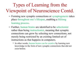 Types of Learning from the
Viewpoint of Neuroscience Contd.
– Forming new synaptic connections or synaptogenesis takes
place throughout one’s lifespan, enabling a lifelong
learning process.
– Further, human brains are identified to be selectionist
rather than being instructionist, meaning that synaptic
connections can grow by selecting new connections, not
merely being restricted by an existing limited set of
instructions as that happens in computers.
• In other words, human brains can be creative by learning new
knowledge in the form of new synaptic connections that did not
exist before.
 