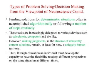 Types of Problem Solving/Decision Making
from the Viewpoint of Neuroscience Contd.
• Finding solutions for deterministic situations often is
accomplished algorithmically or following a number
of steps routinely.
– These tasks are increasingly delegated to various devices such
as calculators, computers and the like.
– However, making judgments, in the absence of inherently
correct solutions, remain, at least for now, a uniquely human
territory.
– Thus, through education an individual must develop the
capacity to have the flexibility to adopt different perspectives
on the same situation at different times.
 
