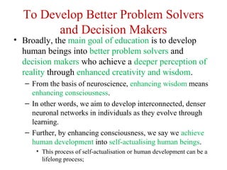 To Develop Better Problem Solvers
and Decision Makers
• Broadly, the main goal of education is to develop
human beings into better problem solvers and
decision makers who achieve a deeper perception of
reality through enhanced creativity and wisdom.
– From the basis of neuroscience, enhancing wisdom means
enhancing consciousness.
– In other words, we aim to develop interconnected, denser
neuronal networks in individuals as they evolve through
learning.
– Further, by enhancing consciousness, we say we achieve
human development into self-actualising human beings.
• This process of self-actualisation or human development can be a
lifelong process;
 