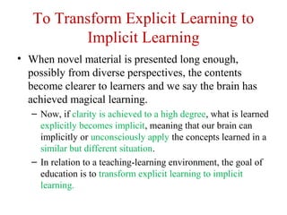 To Transform Explicit Learning to
Implicit Learning
• When novel material is presented long enough,
possibly from diverse perspectives, the contents
become clearer to learners and we say the brain has
achieved magical learning.
– Now, if clarity is achieved to a high degree, what is learned
explicitly becomes implicit, meaning that our brain can
implicitly or unconsciously apply the concepts learned in a
similar but different situation.
– In relation to a teaching-learning environment, the goal of
education is to transform explicit learning to implicit
learning.
 