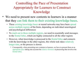 Controlling the Pace of Presentation
Appropriately for Learners to Construct
Knowledge
• We need to present new contents to learners in a manner
that they can link them to their existing knowledge bases.
– These existing knowledge bases or neural networks may have been spread
across multiple regions of the brain, depending on individual neurological
and psychological differences
– To reach out to these multiple regions, we need to essentially send messages
to the frontal lobes, which are highly connected to all the other regions
– However, when knowledge is processed in the frontal lobes and connects
with the knowledge in the other regions, this whole task takes relatively
longer time, or the process is slower.
• Consequently, when presenting new contents to learners, we have to present them at an
appropriate pace taking into account the relative slowness in processing that involves the
frontal lobes.
 