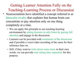 Getting Learner Attention Fully on the
Teaching-Learning Process or Discussion
• Neuroscientists have identified a concept referred to as
binocular rivalry that explains that human brain can
concentrate or pay attention only on one thing
completely at a time.
– We can apply this principle to our teaching-learning
environment by asking learners to only listen by paying full
attention and engage in the discussion.
– Learners can be provided with summaries of the discussion
and if possible a voice/video recording of the same for their
reference later on.
– Still, if they want to write down some notes in their own
words, we can provide note taking time separately for this
purpose.
 