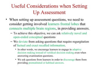 Useful Considerations when Setting
Up Assessment
• When setting up assessment questions, we need to
consider getting involved learners frontal lobes that
connects multiple brain regions, in providing answers.
– To achieve this objective, we can ask relatively novel and
open-ended conceptual questions
– We deviate from asking questions that require regurgitation
of factual and exact recalled information.
• In other words, we encourage learners to engage in adaptive
decision making instead of veridical decision making even when
answering examination questions.
• We ask questions from learners in order to discourage them from
providing premeditated or habitual answers.
 