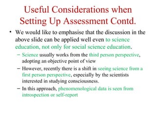 Useful Considerations when
Setting Up Assessment Contd.
• We would like to emphasise that the discussion in the
above slide can be applied well even to science
education, not only for social science education.
– Science usually works from the third person perspective,
adopting an objective point of view
– However, recently there is a shift in seeing science from a
first person perspective, especially by the scientists
interested in studying consciousness.
– In this approach, phenomenological data is seen from
introspection or self-report
 