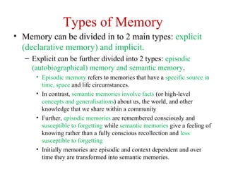 Types of Memory
• Memory can be divided in to 2 main types: explicit
(declarative memory) and implicit.
– Explicit can be further divided into 2 types: episodic
(autobiographical) memory and semantic memory.
• Episodic memory refers to memories that have a specific source in
time, space and life circumstances.
• In contrast, semantic memories involve facts (or high-level
concepts and generalisations) about us, the world, and other
knowledge that we share within a community
• Further, episodic memories are remembered consciously and
susceptible to forgetting while semantic memories give a feeling of
knowing rather than a fully conscious recollection and less
susceptible to forgetting
• Initially memories are episodic and context dependent and over
time they are transformed into semantic memories.
 