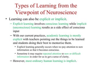 Types of Learning from the
Viewpoint of Neuroscience
• Learning can also be explicit or implicit.
– Explicit learning involves conscious learning while implicit
(unconscious) learning results as a side effect of conscious
input
– With our current practices, academic learning is mostly
explicit with teachers pointing out the things to be learned
and students doing their best to memorise them.
• Explicit learning generally occurs when we pay attention to new
information so that it becomes conscious.
• Sometime it may require repeated attention to new or difficult
information in order for us to get a sense of clarity.
– However, most ordinary human learning is implicit.
 