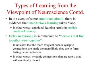 Types of Learning from the
Viewpoint of Neuroscience Contd.
• In the event of some emotional stimuli, there is
evidence that unconscious learning takes place.
– In other words, emotional learning results in implicit
emotional memory
• Hebbian learning is summarised to “neurons that fire
together wire together”.
– It indicates that the more frequent certain synaptic
connections are made the more likely they are to form
lasting neural networks.
– In other words, synaptic connections that are rarely used
will eventually die out
 