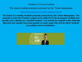 Thaddeus O’Connor-Dunphie
The Game football podcast produced by the Times Newspaper
https://soundcloud.com/the-game-podcast
The Game is a weekly football podcast produced by the Times Newspaper. The
podcast covers the Premier League and a little bit of the European football and
usually has a debate on a football subject. It is hosted by football writer Gabriele
Marcotti and usually has three guests on each week that will be either football
journalists and ex footballers.
 