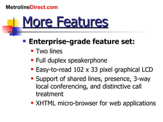 More Features Enterprise-grade feature set: Two lines Full duplex speakerphone Easy-to-read 102 x 33 pixel graphical LCD Support of shared lines, presence, 3-way local conferencing, and distinctive call treatment XHTML micro-browser for web applications