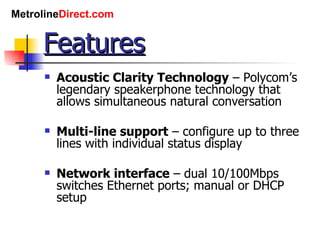 Features Acoustic Clarity Technology  – Polycom’s legendary speakerphone technology that allows simultaneous natural conversation Multi-line support  – configure up to three lines with individual status display Network interface  – dual 10/100Mbps switches Ethernet ports; manual or DHCP setup 
