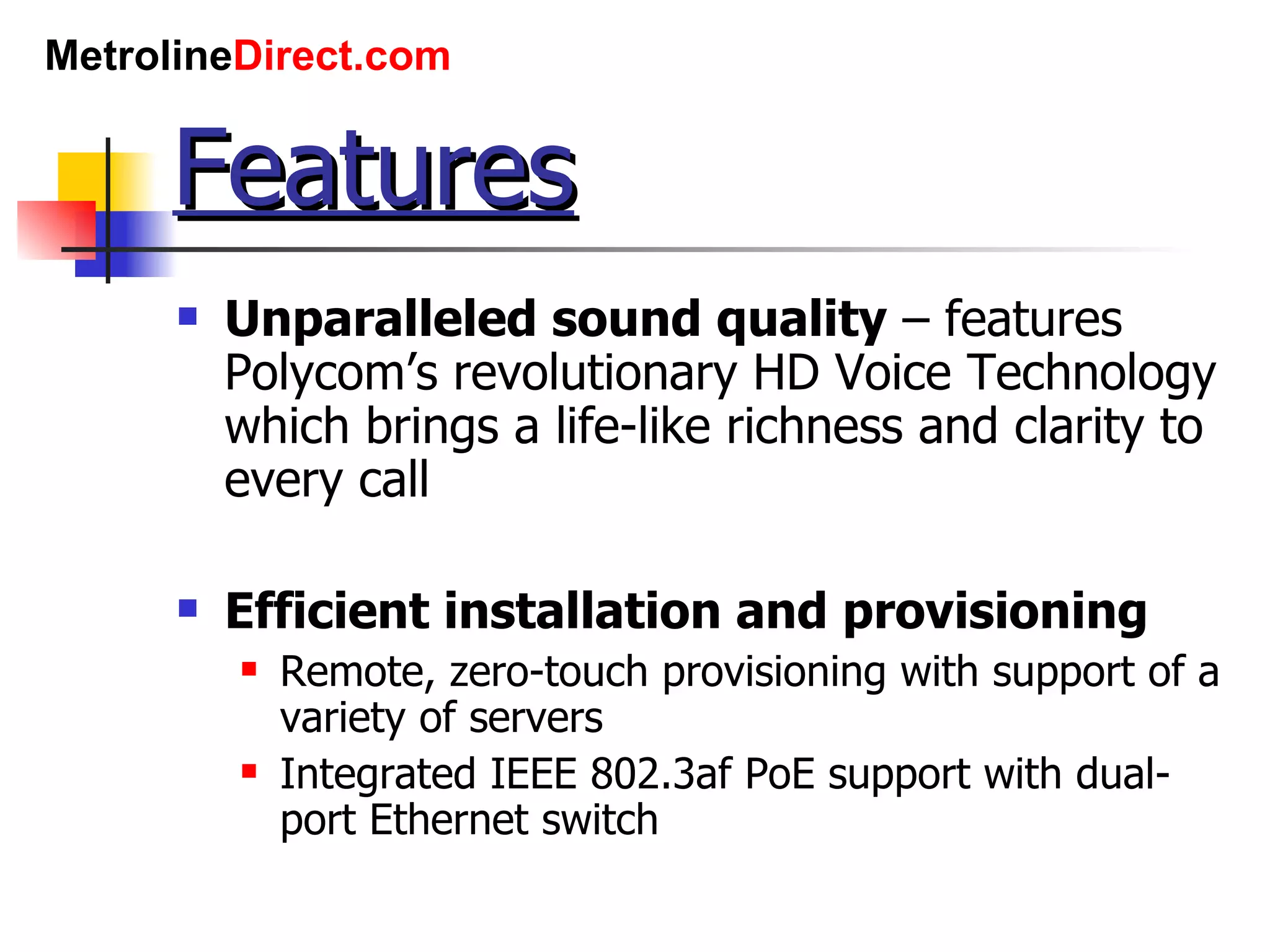 Features Unparalleled sound quality  – features Polycom’s revolutionary HD Voice Technology which brings a life-like richness and clarity to every call Efficient installation and provisioning Remote, zero-touch provisioning with support of a variety of servers Integrated IEEE 802.3af PoE support with dual-port Ethernet switch 