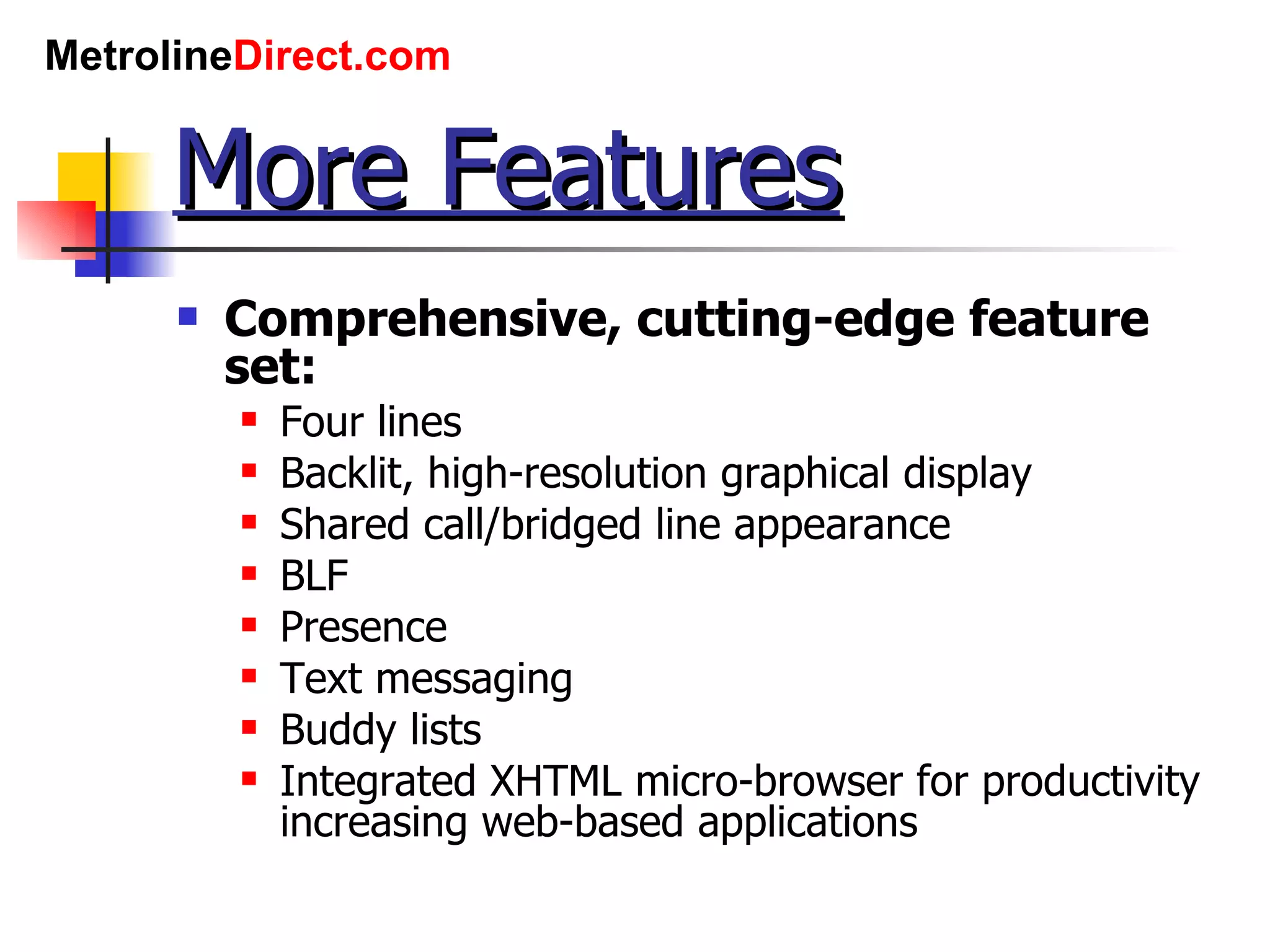 More Features Comprehensive, cutting-edge feature set: Four lines Backlit, high-resolution graphical display Shared call/bridged line appearance BLF Presence Text messaging Buddy lists Integrated XHTML micro-browser for productivity increasing web-based applications 