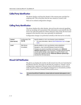 Administrator’s Guide SoundPoint IP / SoundStation IP
4 - 4
Called Party Identification
The phone displays and logs the identity of the remote party specified for
outgoing calls. This is the party that the user intends to connect with.
There are no related configuration changes.
Calling Party Identification
The phone displays the caller identity, derived from the network signalling,
when an incoming call is presented, if the information is provided by the call
server. For calls from parties for which a directory entry exists, the local name
assigned to the directory entry may optionally be substituted.
Configuration changes can performed centrally at the boot server or locally:
Missed Call Notification
The phone can display the number of calls missed since the user last looked at
the Missed Calls list. The types of calls that are counted as “missed” can be
configured per registration. Remote missed call notification can be used to
notify the phone when a call originally destined for it is diverted by another
entity such as a Session Initiation Protocol (SIP) server.
Central
(boot server)
Configuration File:
sip.cfg
Specify whether or not to use directory name substitution.
• For more information, refer to User Preferences <up/> on page
A-23.
Local Web Server
(if enabled)
Specify whether or not to use directory name substitution.
Navigate to: http://<phoneIPAddress>/coreConf.htm#us
Changes are saved to local flash and backed up to <Ethernet
address>-phone.cfg on the boot server. Changes will permanently
override global settings unless deleted through the Reset Local
Config menu selection and the <Ethernet address>-phone.cfg is
removed from the boot server.
Note On some SoundPoint IP platforms, missed calls and received calls appear in one
list.
 