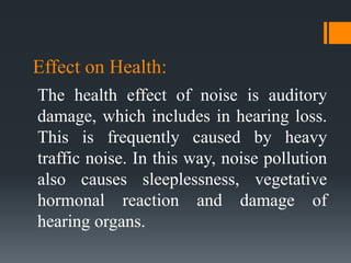 Effect on Health:
The health effect of noise is auditory
damage, which includes in hearing loss.
This is frequently caused by heavy
traffic noise. In this way, noise pollution
also causes sleeplessness, vegetative
hormonal reaction and damage of
hearing organs.
 