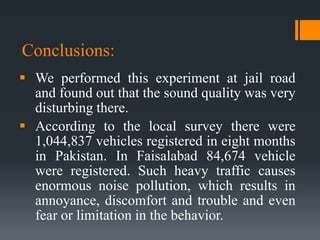 Conclusions:
 We performed this experiment at jail road
and found out that the sound quality was very
disturbing there.
 According to the local survey there were
1,044,837 vehicles registered in eight months
in Pakistan. In Faisalabad 84,674 vehicle
were registered. Such heavy traffic causes
enormous noise pollution, which results in
annoyance, discomfort and trouble and even
fear or limitation in the behavior.
 