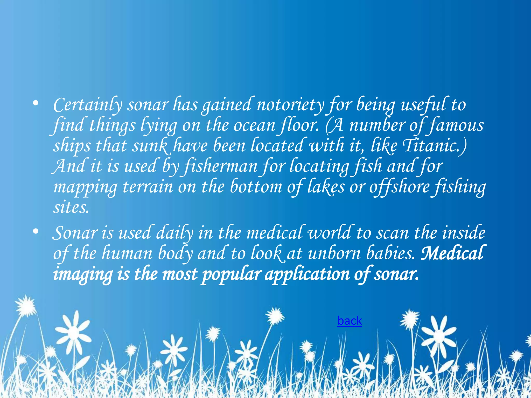 • Certainly sonar has gained notoriety for being useful to
find things lying on the ocean floor. (A number of famous
ships that sunk have been located with it, like Titanic.)
And it is used by fisherman for locating fish and for
mapping terrain on the bottom of lakes or offshore fishing
sites.
• Sonar is used daily in the medical world to scan the inside
of the human body and to look at unborn babies. Medical
imaging is the most popular application of sonar.
back

 