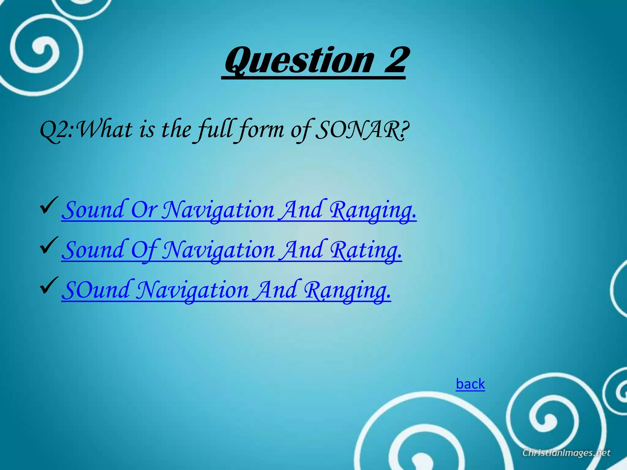 Question 2
Q2:What is the full form of SONAR?
Sound Or Navigation And Ranging.
Sound Of Navigation And Rating.
SOund Navigation And Ranging.

back

 