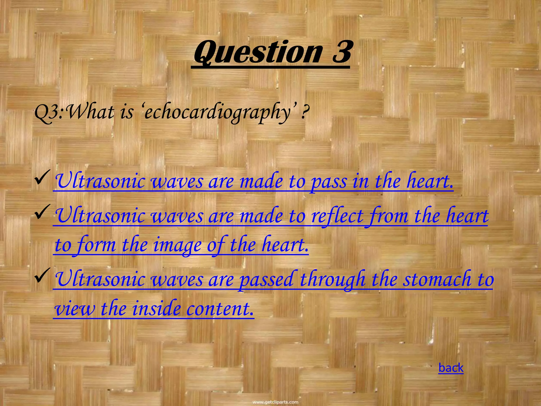 Question 3
Q3:What is ‘echocardiography’ ?
Ultrasonic waves are made to pass in the heart.
Ultrasonic waves are made to reflect from the heart
to form the image of the heart.
Ultrasonic waves are passed through the stomach to
view the inside content.
back

 