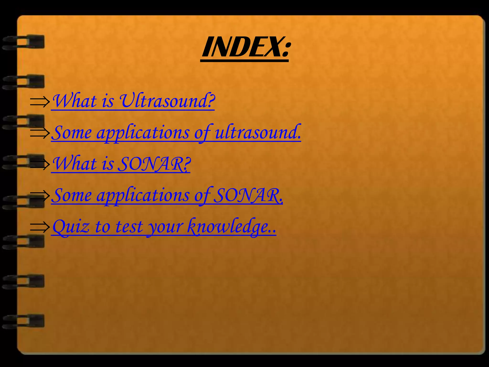 INDEX:
What is Ultrasound?
Some applications of ultrasound.
What is SONAR?
Some applications of SONAR.
Quiz to test your knowledge..

 
