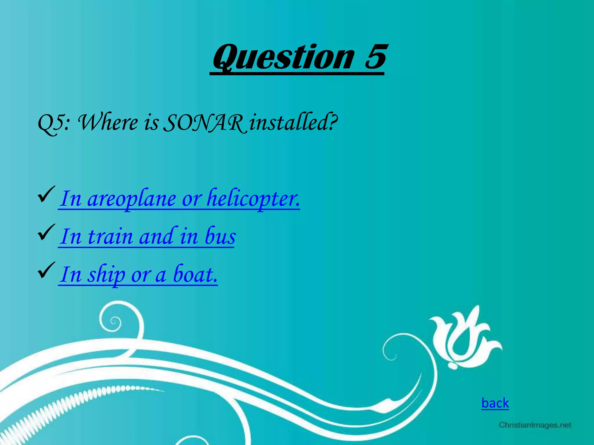 Question 5
Q5: Where is SONAR installed?
In areoplane or helicopter.
In train and in bus
In ship or a boat.

back

 