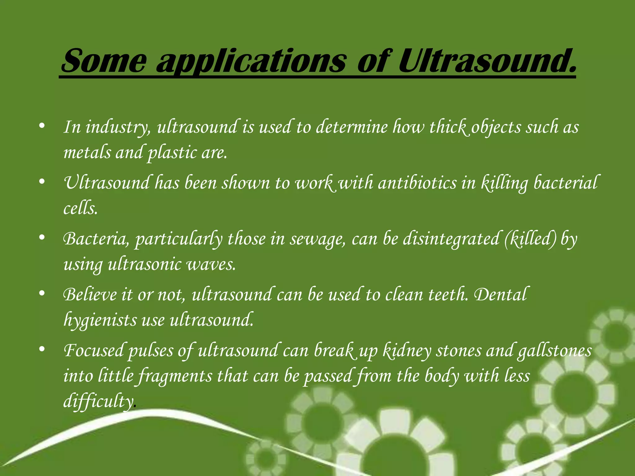 Some applications of Ultrasound.
• In industry, ultrasound is used to determine how thick objects such as
metals and plastic are.
• Ultrasound has been shown to work with antibiotics in killing bacterial
cells.
• Bacteria, particularly those in sewage, can be disintegrated (killed) by
using ultrasonic waves.
• Believe it or not, ultrasound can be used to clean teeth. Dental
hygienists use ultrasound.
• Focused pulses of ultrasound can break up kidney stones and gallstones
into little fragments that can be passed from the body with less
difficulty.

 