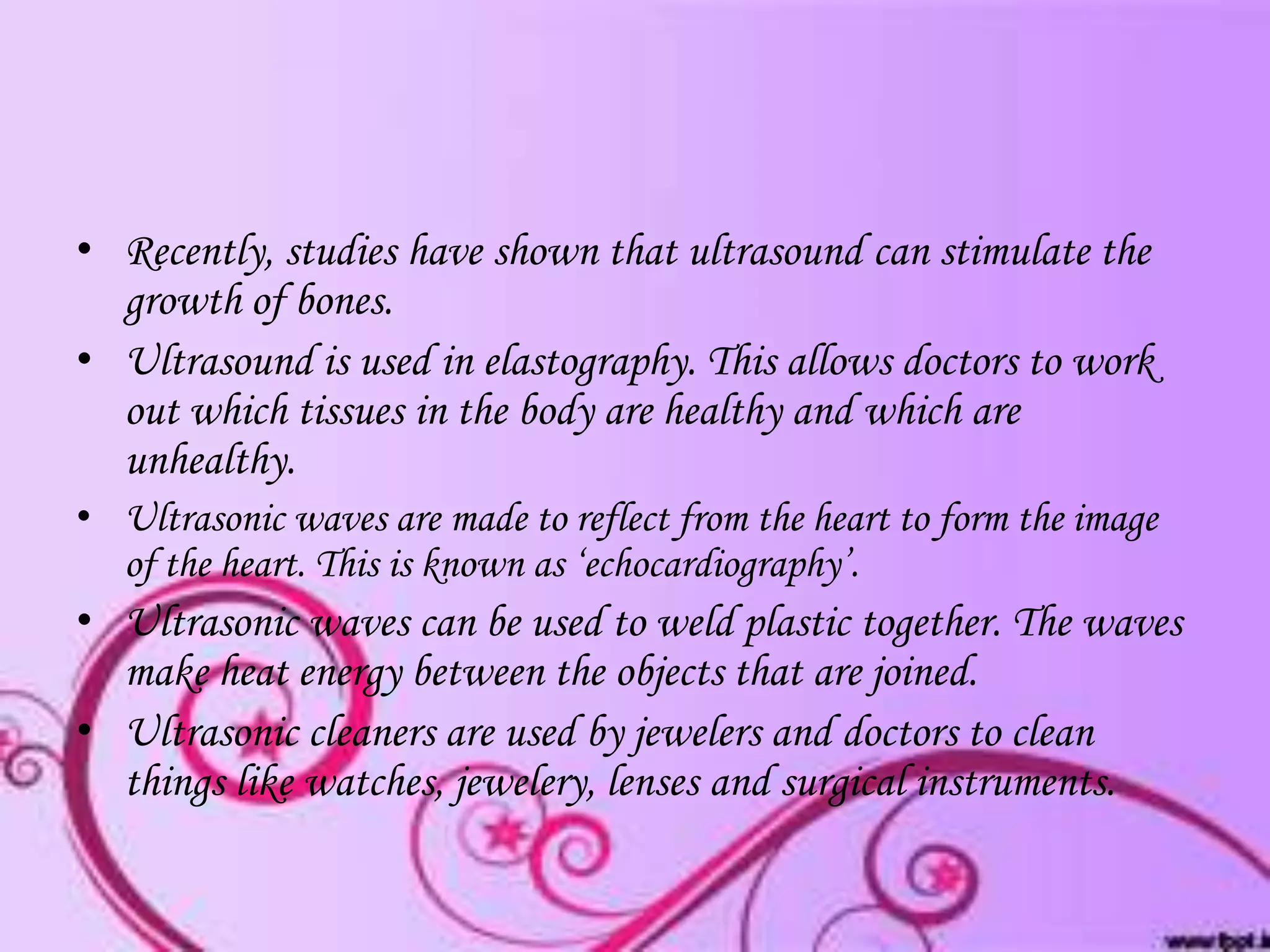 • Recently, studies have shown that ultrasound can stimulate the
growth of bones.
• Ultrasound is used in elastography. This allows doctors to work
out which tissues in the body are healthy and which are
unhealthy.
• Ultrasonic waves are made to reflect from the heart to form the image
of the heart. This is known as ‘echocardiography’.

• Ultrasonic waves can be used to weld plastic together. The waves
make heat energy between the objects that are joined.
• Ultrasonic cleaners are used by jewelers and doctors to clean
things like watches, jewelery, lenses and surgical instruments.

 