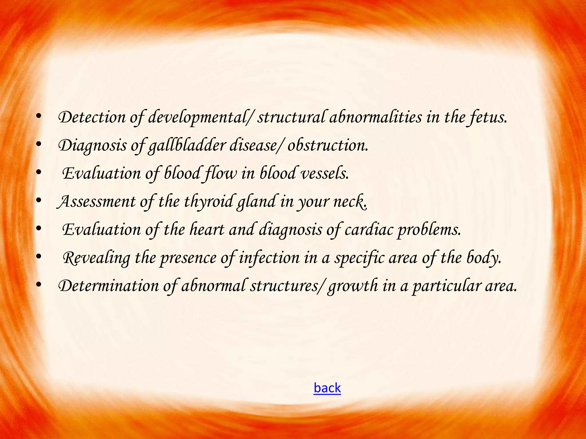 •
•
•
•
•
•
•

Detection of developmental/ structural abnormalities in the fetus.
Diagnosis of gallbladder disease/ obstruction.
Evaluation of blood flow in blood vessels.
Assessment of the thyroid gland in your neck.
Evaluation of the heart and diagnosis of cardiac problems.
Revealing the presence of infection in a specific area of the body.
Determination of abnormal structures/ growth in a particular area.

back

 