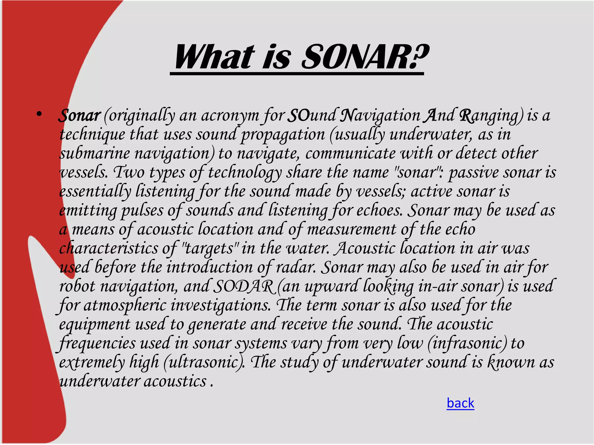 What is SONAR?
• Sonar (originally an acronym for SOund Navigation And Ranging) is a
technique that uses sound propagation (usually underwater, as in
submarine navigation) to navigate, communicate with or detect other
vessels. Two types of technology share the name "sonar": passive sonar is
essentially listening for the sound made by vessels; active sonar is
emitting pulses of sounds and listening for echoes. Sonar may be used as
a means of acoustic location and of measurement of the echo
characteristics of "targets" in the water. Acoustic location in air was
used before the introduction of radar. Sonar may also be used in air for
robot navigation, and SODAR (an upward looking in-air sonar) is used
for atmospheric investigations. The term sonar is also used for the
equipment used to generate and receive the sound. The acoustic
frequencies used in sonar systems vary from very low (infrasonic) to
extremely high (ultrasonic). The study of underwater sound is known as
underwater acoustics .
back

 