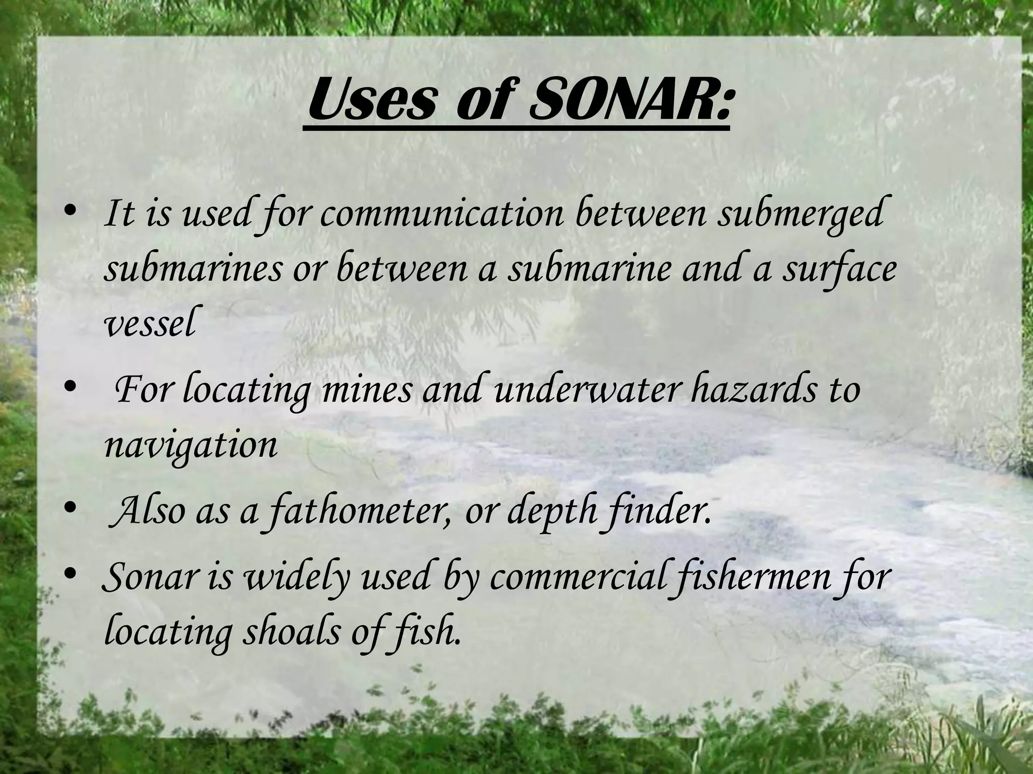 Uses of SONAR:
• It is used for communication between submerged
submarines or between a submarine and a surface
vessel
• For locating mines and underwater hazards to
navigation
• Also as a fathometer, or depth finder.
• Sonar is widely used by commercial fishermen for
locating shoals of fish.

 