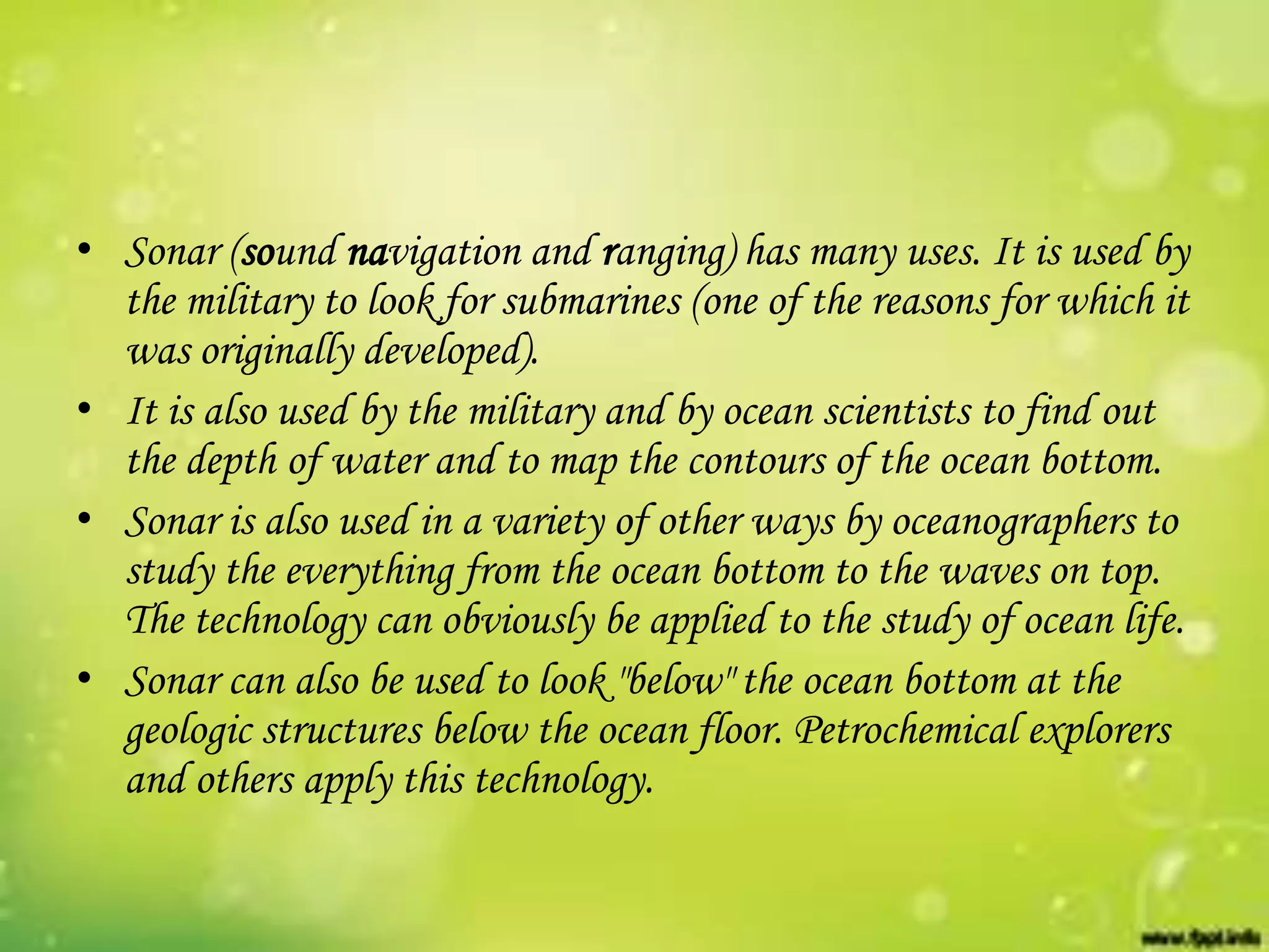 • Sonar (sound navigation and ranging) has many uses. It is used by
the military to look for submarines (one of the reasons for which it
was originally developed).
• It is also used by the military and by ocean scientists to find out
the depth of water and to map the contours of the ocean bottom.
• Sonar is also used in a variety of other ways by oceanographers to
study the everything from the ocean bottom to the waves on top.
The technology can obviously be applied to the study of ocean life.
• Sonar can also be used to look "below" the ocean bottom at the
geologic structures below the ocean floor. Petrochemical explorers
and others apply this technology.

 