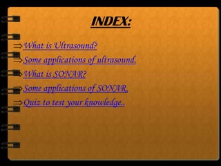 INDEX:
What is Ultrasound?
Some applications of ultrasound.
What is SONAR?
Some applications of SONAR.
Quiz to test your knowledge..

 