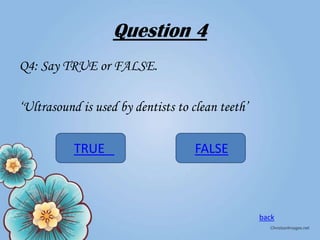Question 4
Q4: Say TRUE or FALSE.
‘Ultrasound is used by dentists to clean teeth’
TRUE

FALSE

back

 