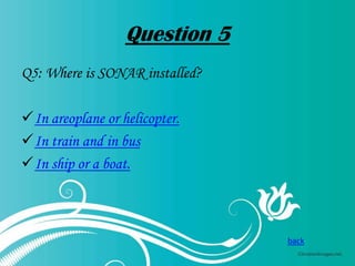 Question 5
Q5: Where is SONAR installed?
In areoplane or helicopter.
In train and in bus
In ship or a boat.

back

 