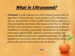 What is Ultrasound?
• Ultrasound is cyclic sound pressure with a frequency greater than the
upper limit of human hearing, or high frequency waves. Ultrasound is
thus not separated from "normal" (audible) sound based on differences in
physical properties, only the fact that humans cannot hear it. Although
this limit varies from person to person, it is approximately 20 kilohertz
(20,000 hertz) in healthy, young adults. The production of ultrasound is
used in many different fields, typically to penetrate a medium and
measure the reflection signature or supply focused energy. The reflection
signature can reveal details about the inner structure of the medium, a
property also used by animals such as bats for hunting.
back

 