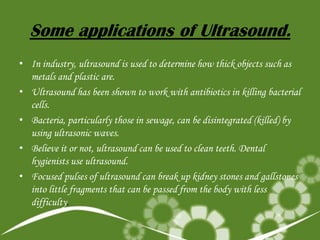 Some applications of Ultrasound.
• In industry, ultrasound is used to determine how thick objects such as
metals and plastic are.
• Ultrasound has been shown to work with antibiotics in killing bacterial
cells.
• Bacteria, particularly those in sewage, can be disintegrated (killed) by
using ultrasonic waves.
• Believe it or not, ultrasound can be used to clean teeth. Dental
hygienists use ultrasound.
• Focused pulses of ultrasound can break up kidney stones and gallstones
into little fragments that can be passed from the body with less
difficulty.

 