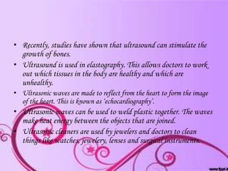 • Recently, studies have shown that ultrasound can stimulate the
growth of bones.
• Ultrasound is used in elastography. This allows doctors to work
out which tissues in the body are healthy and which are
unhealthy.
• Ultrasonic waves are made to reflect from the heart to form the image
of the heart. This is known as ‘echocardiography’.

• Ultrasonic waves can be used to weld plastic together. The waves
make heat energy between the objects that are joined.
• Ultrasonic cleaners are used by jewelers and doctors to clean
things like watches, jewelery, lenses and surgical instruments.

 