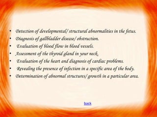 •
•
•
•
•
•
•

Detection of developmental/ structural abnormalities in the fetus.
Diagnosis of gallbladder disease/ obstruction.
Evaluation of blood flow in blood vessels.
Assessment of the thyroid gland in your neck.
Evaluation of the heart and diagnosis of cardiac problems.
Revealing the presence of infection in a specific area of the body.
Determination of abnormal structures/ growth in a particular area.

back

 