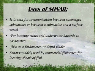 Uses of SONAR:
• It is used for communication between submerged
submarines or between a submarine and a surface
vessel
• For locating mines and underwater hazards to
navigation
• Also as a fathometer, or depth finder.
• Sonar is widely used by commercial fishermen for
locating shoals of fish.

 