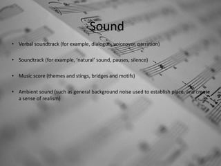 Sound
• Verbal soundtrack (for example, dialogue, voiceover, narration)

• Soundtrack (for example, ‘natural’ sound, pauses, silence)

• Music score (themes and stings, bridges and motifs)

• Ambient sound (such as general background noise used to establish place, and create
  a sense of realism)
 