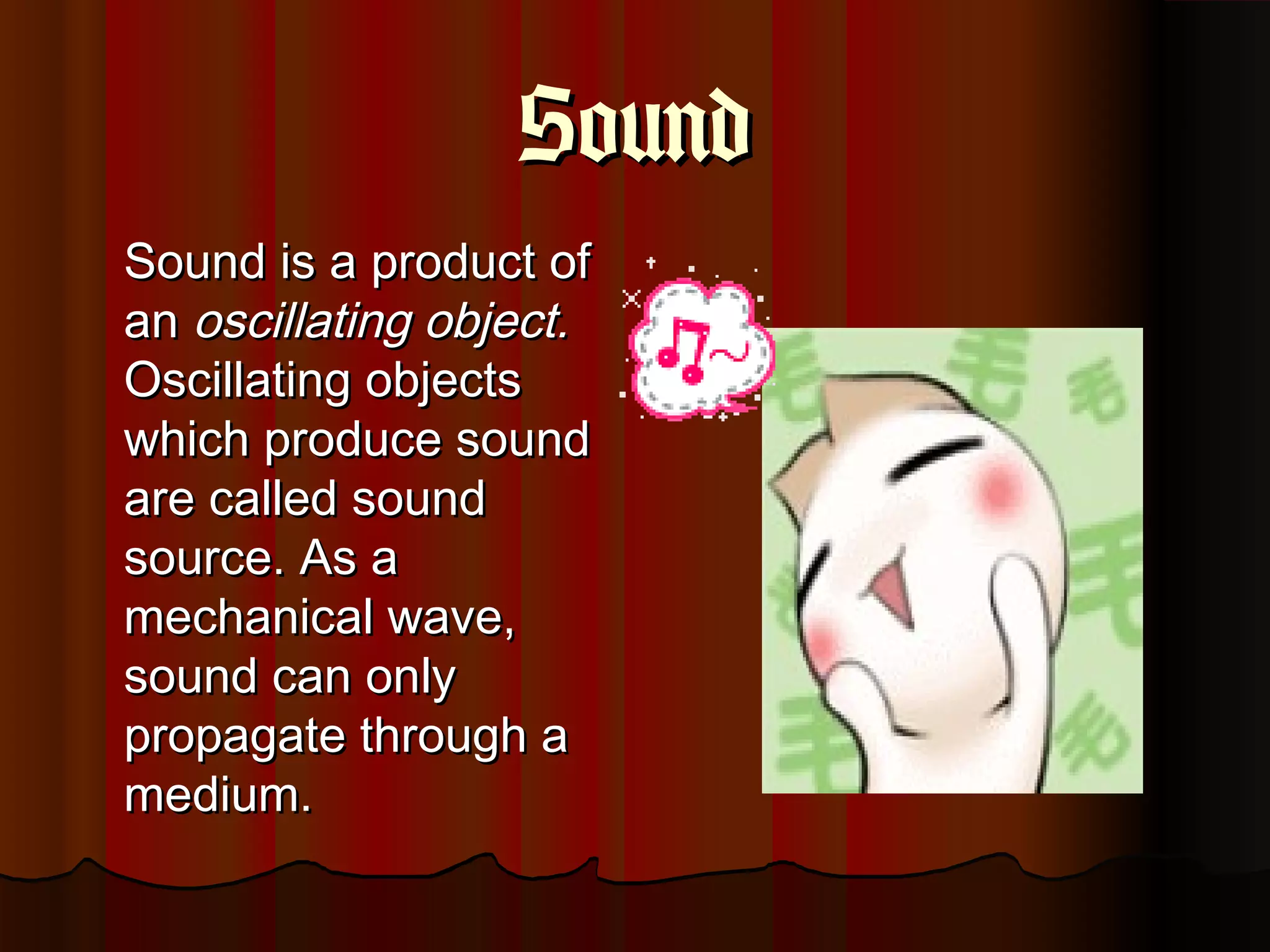 SoundSound
Sound is a product ofSound is a product of
anan oscillating object.oscillating object.
Oscillating objectsOscillating objects
which produce soundwhich produce sound
are called soundare called sound
source. As asource. As a
mechanical wave,mechanical wave,
sound can onlysound can only
propagate through apropagate through a
medium.medium.
 
