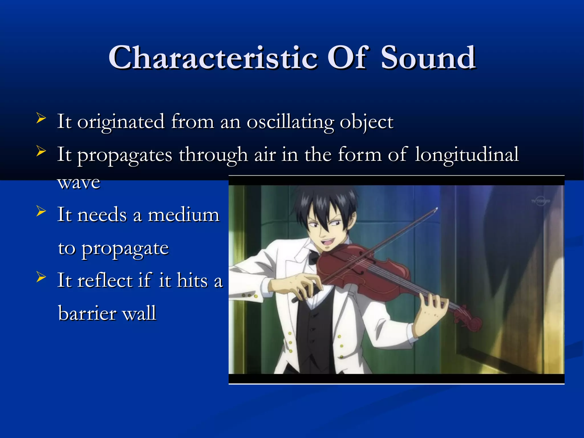 Characteristic Of SoundCharacteristic Of Sound
 It originated from an oscillating objectIt originated from an oscillating object
 It propagates through air in the form of longitudinalIt propagates through air in the form of longitudinal
wavewave
 It needs a mediumIt needs a medium
to propagateto propagate
 It reflect if it hits aIt reflect if it hits a
barrier wallbarrier wall
 