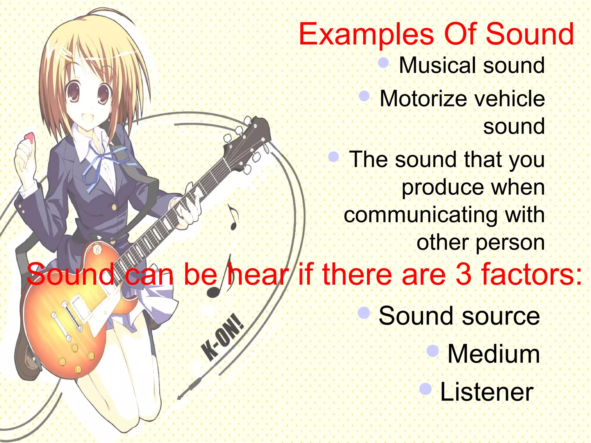 Examples Of Sound
 Musical sound
 Motorize vehicle
sound
 The sound that you
produce when
communicating with
other person
Sound can be hear if there are 3 factors:
Sound source
Medium
Listener
 